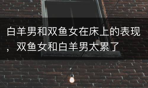 白羊男和双鱼女在床上的表现，双鱼女和白羊男太累了