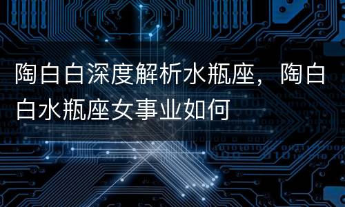 陶白白深度解析水瓶座，陶白白水瓶座女事业如何