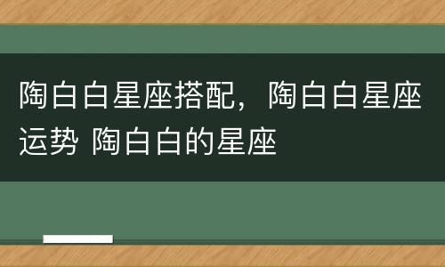 陶白白星座搭配，陶白白星座运势 陶白白的星座