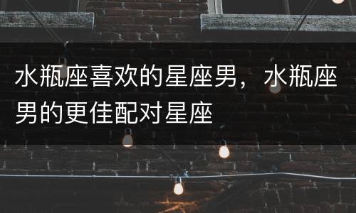 水瓶座喜欢的星座男，水瓶座男的更佳配对星座