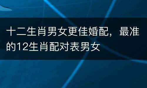 十二生肖男女更佳婚配，最准的12生肖配对表男女