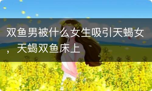 双鱼男被什么女生吸引天蝎女，天蝎双鱼床上