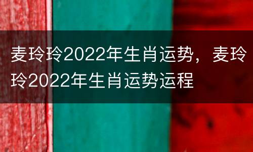 麦玲玲2022年生肖运势，麦玲玲2022年生肖运势运程