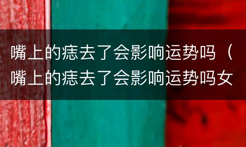 嘴上的痣去了会影响运势吗（嘴上的痣去了会影响运势吗女）