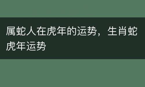 属蛇人在虎年的运势，生肖蛇虎年运势