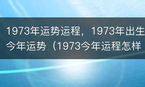 1973年运势运程，1973年出生今年运势（1973今年运程怎样）