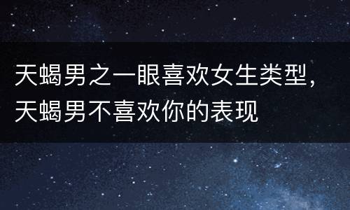天蝎男之一眼喜欢女生类型，天蝎男不喜欢你的表现