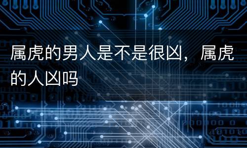 属虎的男人是不是很凶，属虎的人凶吗