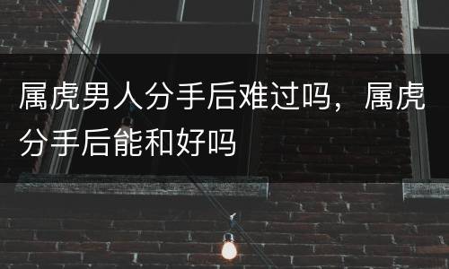 属虎男人分手后难过吗，属虎分手后能和好吗