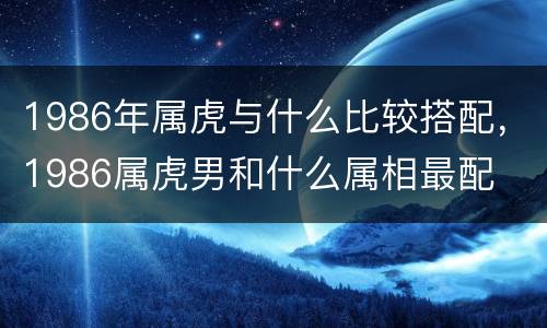 1986年属虎与什么比较搭配，1986属虎男和什么属相最配