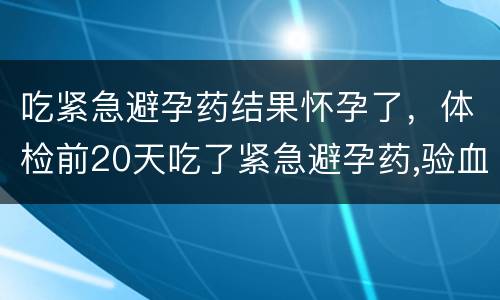 吃紧急避孕药结果怀孕了，体检前20天吃了紧急避孕药,验血会查出来吗?