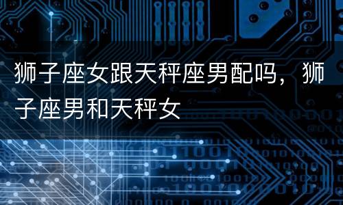 狮子座女跟天秤座男配吗，狮子座男和天秤女