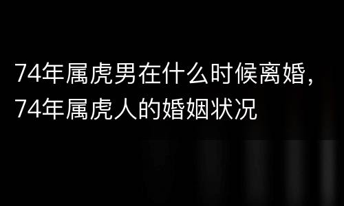 74年属虎男在什么时候离婚，74年属虎人的婚姻状况