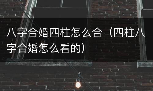 八字合婚四柱怎么合（四柱八字合婚怎么看的）
