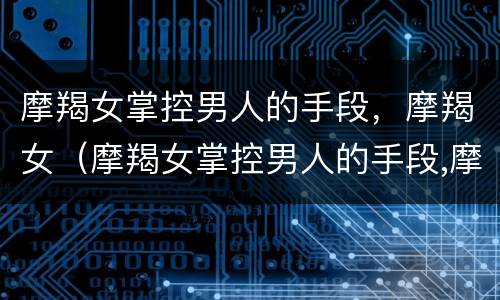 摩羯女掌控男人的手段，摩羯女（摩羯女掌控男人的手段,摩羯女会怎么样）