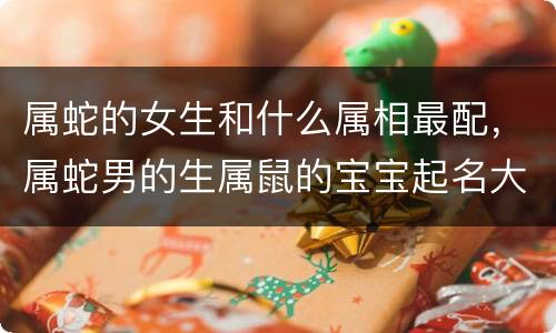 属蛇的女生和什么属相最配，属蛇男的生属鼠的宝宝起名大全 属羊