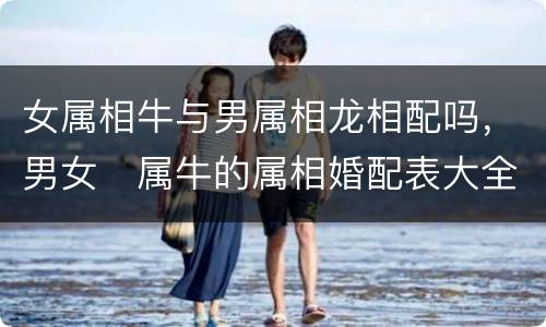 女属相牛与男属相龙相配吗，男女﻿属牛的属相婚配表大全 属牛和