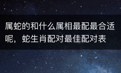 属蛇的和什么属相最配最合适呢，蛇生肖配对最佳配对表