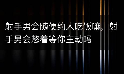 射手男会随便约人吃饭嘛，射手男会憋着等你主动吗