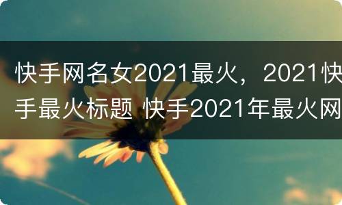 快手网名女2021最火，2021快手最火标题 快手2021年最火网名