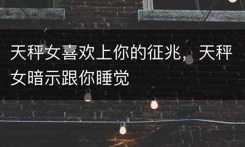 天秤女喜欢上你的征兆，天秤女暗示跟你睡觉