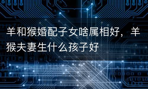 羊和猴婚配子女啥属相好，羊猴夫妻生什么孩子好