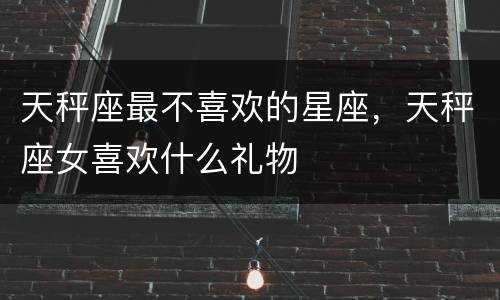 天秤座最不喜欢的星座，天秤座女喜欢什么礼物