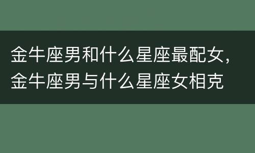 金牛座男和什么星座最配女，金牛座男与什么星座女相克