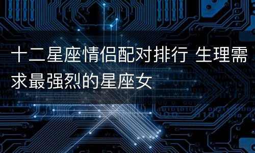 十二星座情侣配对排行 生理需求最强烈的星座女