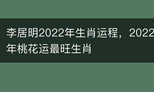 李居明2022年生肖运程，2022年桃花运最旺生肖