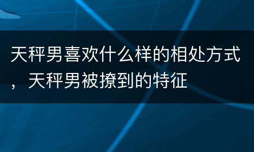 天秤男喜欢什么样的相处方式，天秤男被撩到的特征