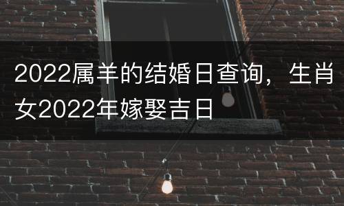 2022属羊的结婚日查询，生肖女2022年嫁娶吉日