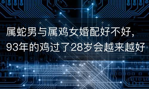 属蛇男与属鸡女婚配好不好，93年的鸡过了28岁会越来越好
