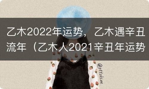 乙木2022年运势，乙木遇辛丑流年（乙木人2021辛丑年运势）