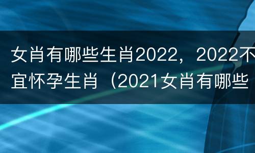 女肖有哪些生肖2022，2022不宜怀孕生肖（2021女肖有哪些生肖）