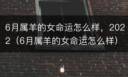 6月属羊的女命运怎么样，2022（6月属羊的女命运怎么样）
