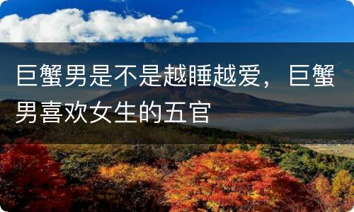 巨蟹男是不是越睡越爱，巨蟹男喜欢女生的五官