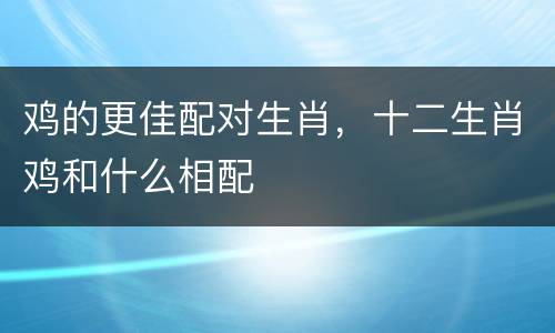 鸡的更佳配对生肖，十二生肖鸡和什么相配