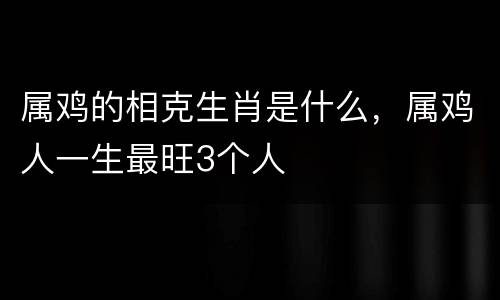 属鸡的相克生肖是什么，属鸡人一生最旺3个人