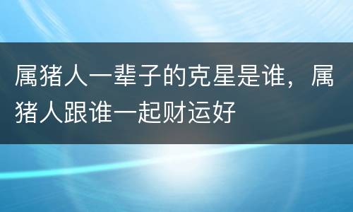 属猪人一辈子的克星是谁，属猪人跟谁一起财运好