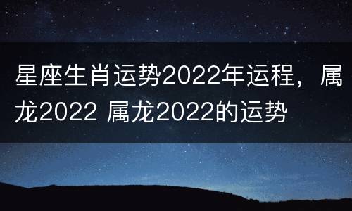 星座生肖运势2022年运程，属龙2022 属龙2022的运势
