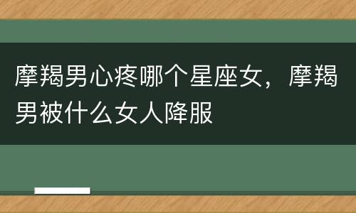 摩羯男心疼哪个星座女，摩羯男被什么女人降服