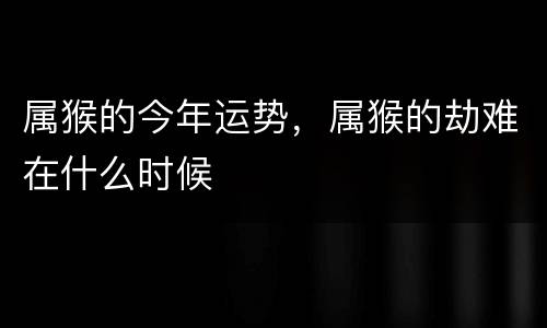 属猴的今年运势，属猴的劫难在什么时候