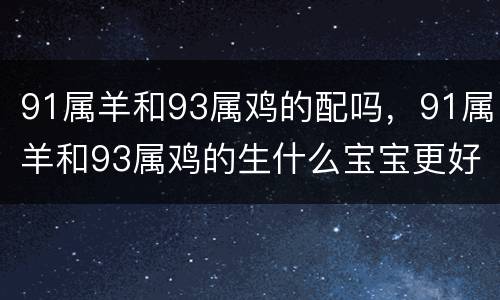 91属羊和93属鸡的配吗，91属羊和93属鸡的生什么宝宝更好
