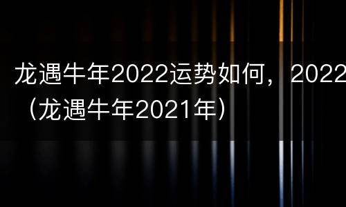 龙遇牛年2022运势如何，2022（龙遇牛年2021年）
