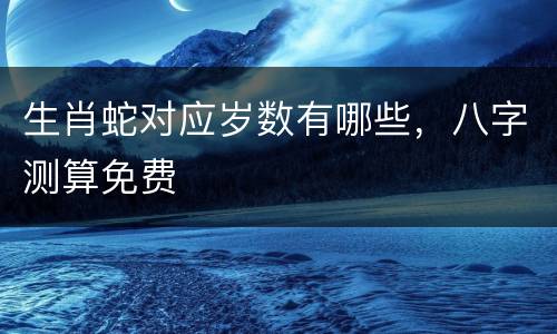 生肖蛇对应岁数有哪些，八字测算免费
