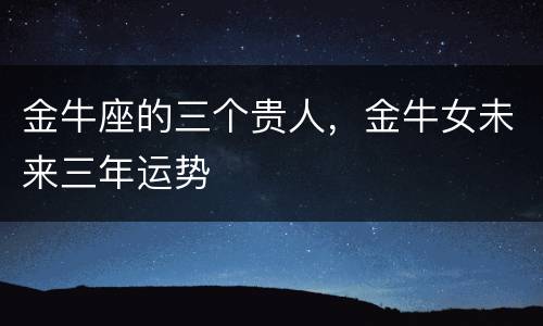 金牛座的三个贵人，金牛女未来三年运势