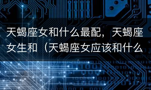天蝎座女和什么最配，天蝎座女生和（天蝎座女应该和什么座最配?）