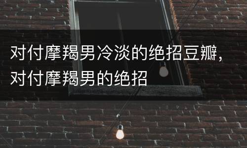 对付摩羯男冷淡的绝招豆瓣，对付摩羯男的绝招