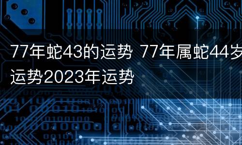 77年蛇43的运势 77年属蛇44岁运势2023年运势